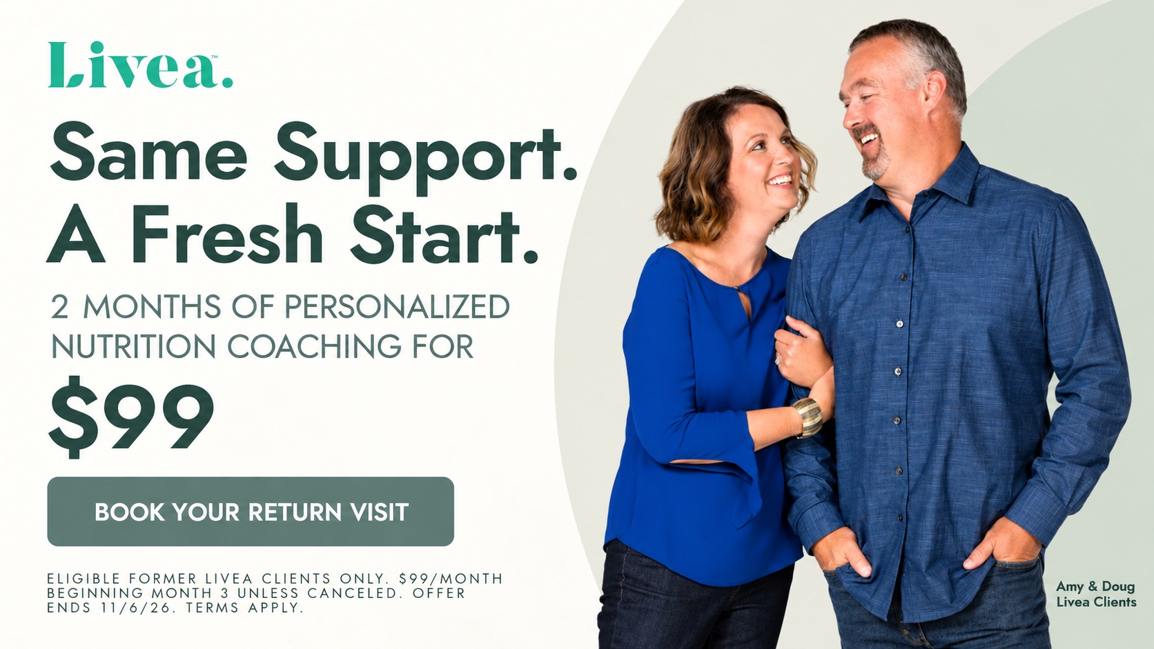 Same support. A fresh start. 2 months of personalized nutrition coaching for $99. Book your return visit. Eligible former Livea clients only. $99/month beginning month 3 unless canceled. Offer ends 11/6/26. Terms apply. Pictured: Amy and Doug, Livea clients.